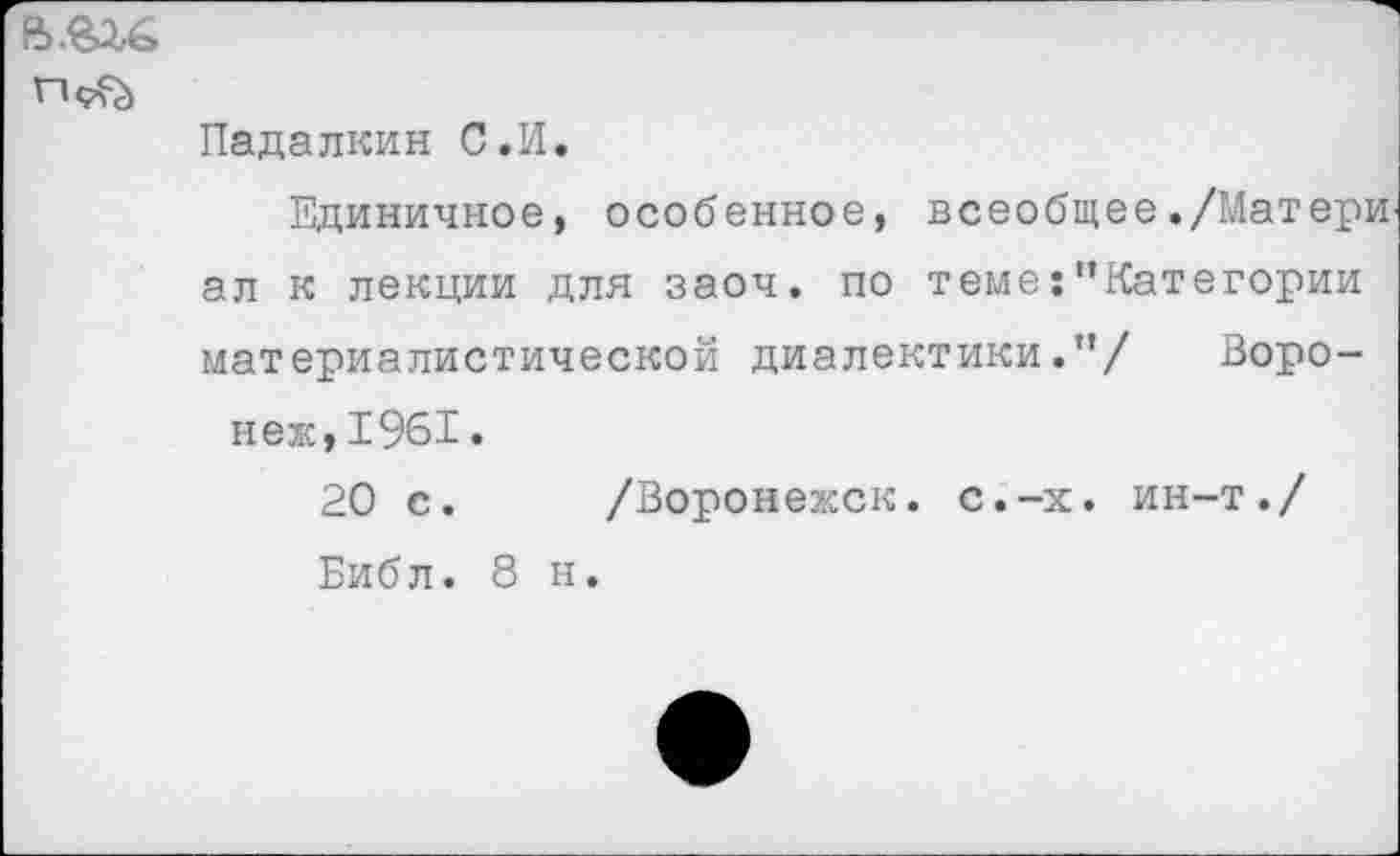 ﻿
Падалкин С.И.
Единичное, особенное, всеобщее./Матери ал к лекции для заоч. по теме:"Категории материалистической диалектики.”/ Воронеж, 1961.
20 с.	/Воронежск. с.-х. ин-т./
Библ. 8 н.